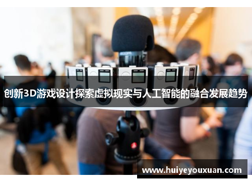 创新3D游戏设计探索虚拟现实与人工智能的融合发展趋势